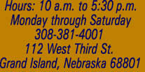 Hours: 10 a.m. to 5:30 p.m. Monday through Saturday308-381-4001 112 West Third St.Grand Island, Nebraska 68801