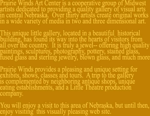 Prairie Winds Art Center is a cooperative group of Midwestartists dedicated to providing a quality gallery of visual artsin central Nebraska.  Over thirty artists create original works in a wide variety of media in two and three dimensional art.This unique little gallery, located in a beautiful  historical building, has found its way into the hearts of visitors from all over the country.  It is truly a jewel-- offering high quality paintings, sculptures, photography, pottery, stained glass, fused glass and sterling jewelry, blown glass, and much more. Prairie Winds provides a pleasing and unique setting for exhibits, shows, classes and tours.  A trip to the gallery is complemented by neighboring antique shops, uniqueeating establishments, and a Little Theatre production company. You will enjoy a visit to this area of Nebraska, but until then, enjoy visiting  this visually pleasing web site.